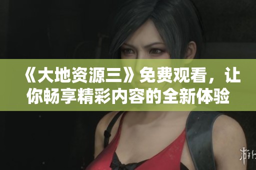 《大地资源三》免费观看，让你畅享精彩内容的全新体验