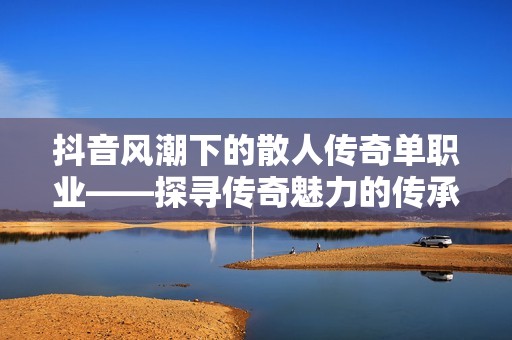 抖音风潮下的散人传奇单职业——探寻传奇魅力的传承与变革之路