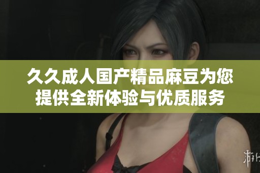 久久成人国产精品麻豆为您提供全新体验与优质服务