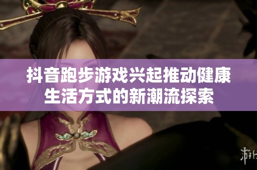抖音跑步游戏兴起推动健康生活方式的新潮流探索