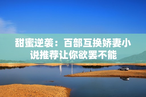 甜蜜逆袭：百部互换娇妻小说推荐让你欲罢不能