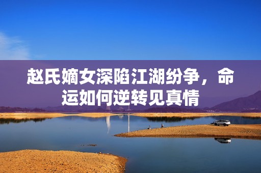 赵氏嫡女深陷江湖纷争，命运如何逆转见真情