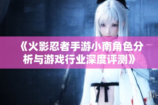 《火影忍者手游小南角色分析与游戏行业深度评测》