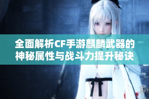 全面解析CF手游麒麟武器的神秘属性与战斗力提升秘诀