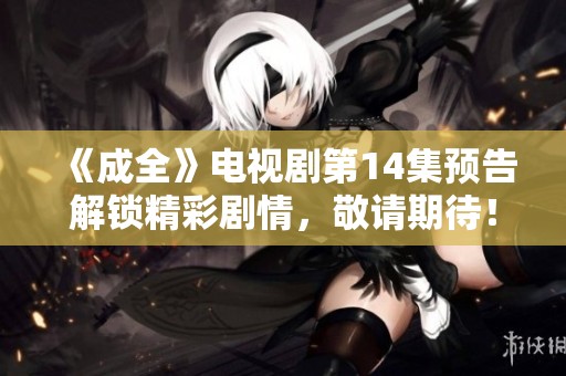 《成全》电视剧第14集预告解锁精彩剧情，敬请期待！