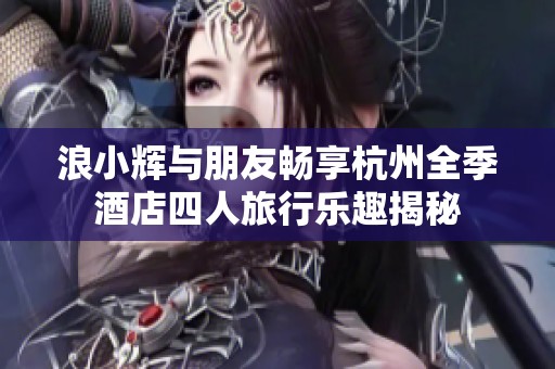 浪小辉与朋友畅享杭州全季酒店四人旅行乐趣揭秘