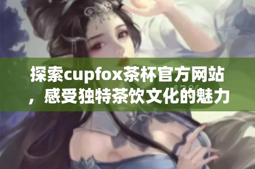 探索cupfox茶杯官方网站，感受独特茶饮文化的魅力与享受