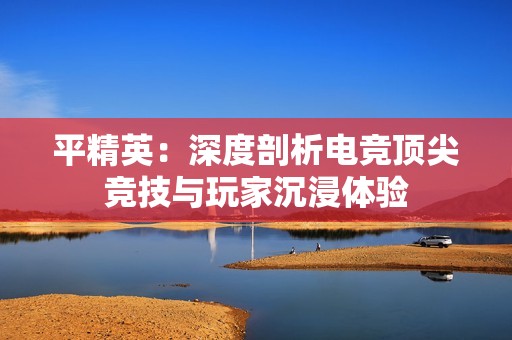 平精英：深度剖析电竞顶尖竞技与玩家沉浸体验