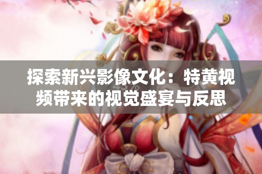 探索新兴影像文化：特黄视频带来的视觉盛宴与反思