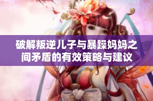 破解叛逆儿子与暴躁妈妈之间矛盾的有效策略与建议