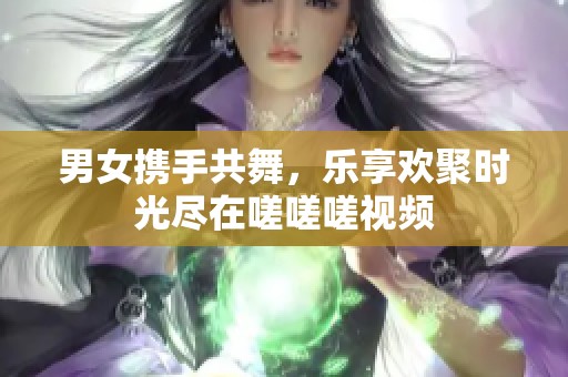 男女携手共舞，乐享欢聚时光尽在嗟嗟嗟视频