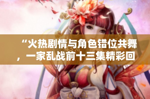 “火热剧情与角色错位共舞，一家乱战前十三集精彩回顾”