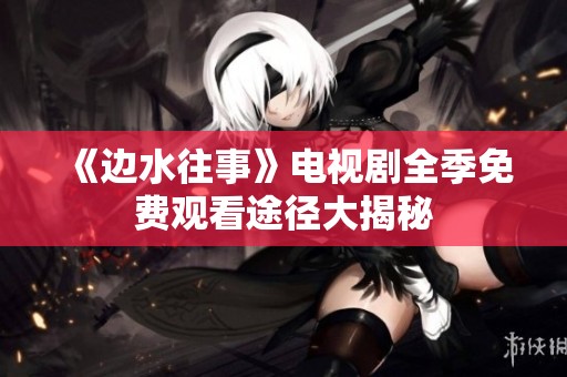 《边水往事》电视剧全季免费观看途径大揭秘