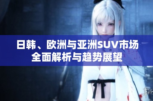日韩、欧洲与亚洲SUV市场全面解析与趋势展望
