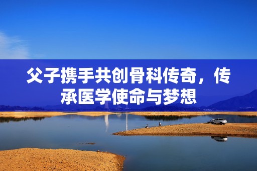 父子携手共创骨科传奇，传承医学使命与梦想