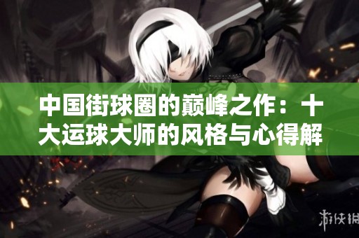 中国街球圈的巅峰之作：十大运球大师的风格与心得解析