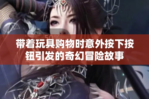 带着玩具购物时意外按下按钮引发的奇幻冒险故事