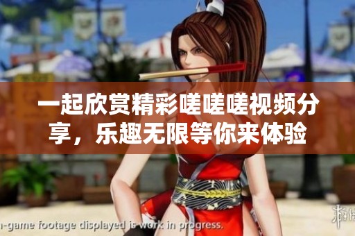 一起欣赏精彩嗟嗟嗟视频分享，乐趣无限等你来体验