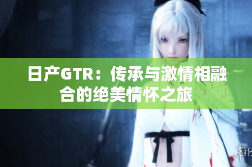 日产GTR：传承与激情相融合的绝美情怀之旅