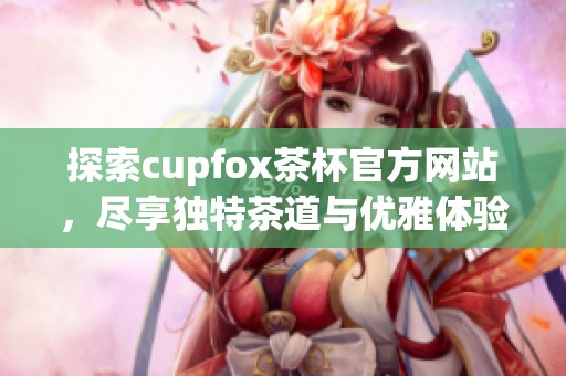 探索cupfox茶杯官方网站，尽享独特茶道与优雅体验
