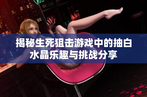 揭秘生死狙击游戏中的抽白水晶乐趣与挑战分享