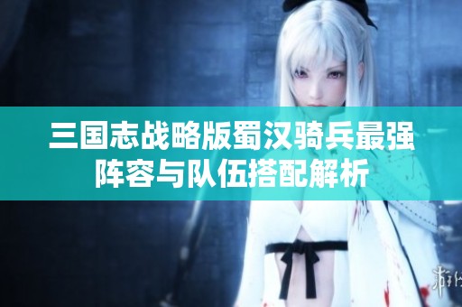 三国志战略版蜀汉骑兵最强阵容与队伍搭配解析