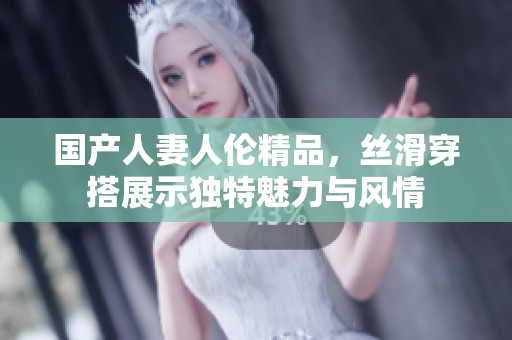 国产人妻人伦精品，丝滑穿搭展示独特魅力与风情