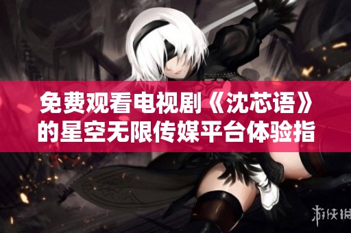 免费观看电视剧《沈芯语》的星空无限传媒平台体验指南
