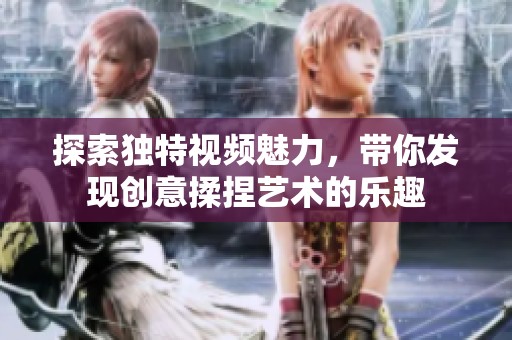 探索独特视频魅力，带你发现创意揉捏艺术的乐趣