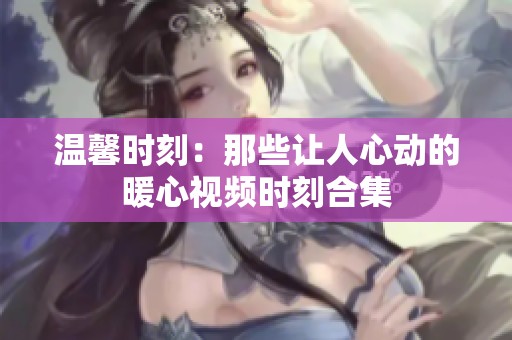 温馨时刻：那些让人心动的暖心视频时刻合集