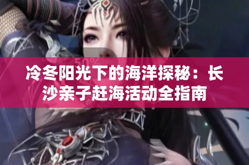 冷冬阳光下的海洋探秘：长沙亲子赶海活动全指南