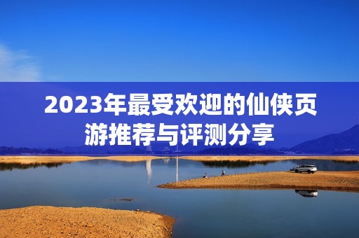 2023年最受欢迎的仙侠页游推荐与评测分享