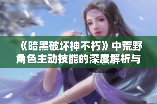 《暗黑破坏神不朽》中荒野角色主动技能的深度解析与运用技巧