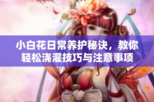小白花日常养护秘诀，教你轻松浇灌技巧与注意事项