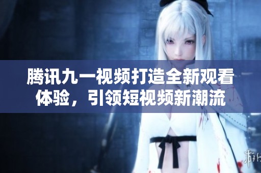 腾讯九一视频打造全新观看体验，引领短视频新潮流