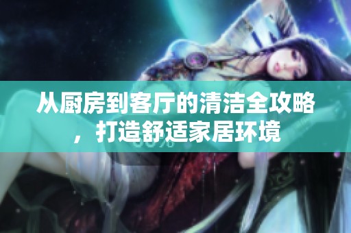从厨房到客厅的清洁全攻略，打造舒适家居环境