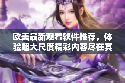 欧美最新观看软件推荐，体验超大尺度精彩内容尽在其中