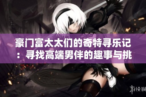 豪门富太太们的奇特寻乐记：寻找高端男伴的趣事与挑战