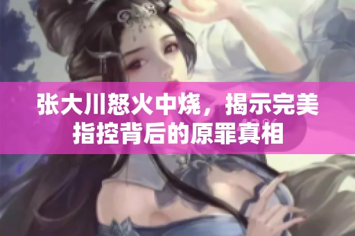 张大川怒火中烧，揭示完美指控背后的原罪真相