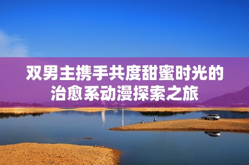 双男主携手共度甜蜜时光的治愈系动漫探索之旅