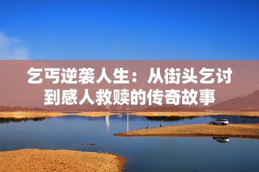 乞丐逆袭人生：从街头乞讨到感人救赎的传奇故事