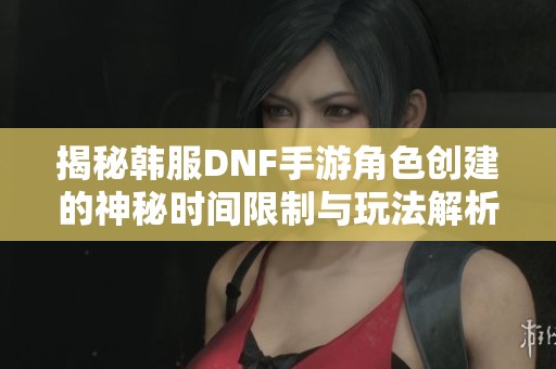 揭秘韩服DNF手游角色创建的神秘时间限制与玩法解析