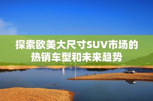 探索欧美大尺寸SUV市场的热销车型和未来趋势