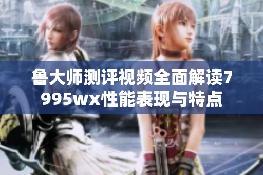 鲁大师测评视频全面解读7995wx性能表现与特点
