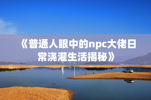 《普通人眼中的npc大佬日常浇灌生活揭秘》