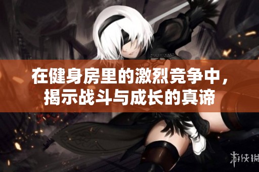 在健身房里的激烈竞争中，揭示战斗与成长的真谛
