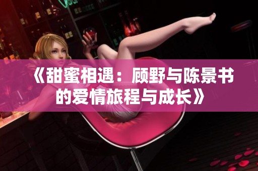 《甜蜜相遇：顾野与陈景书的爱情旅程与成长》