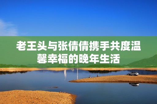 老王头与张倩倩携手共度温馨幸福的晚年生活