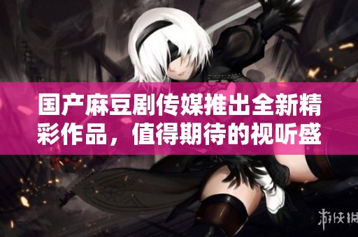 国产麻豆剧传媒推出全新精彩作品，值得期待的视听盛宴