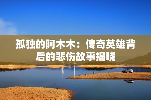 孤独的阿木木：传奇英雄背后的悲伤故事揭晓